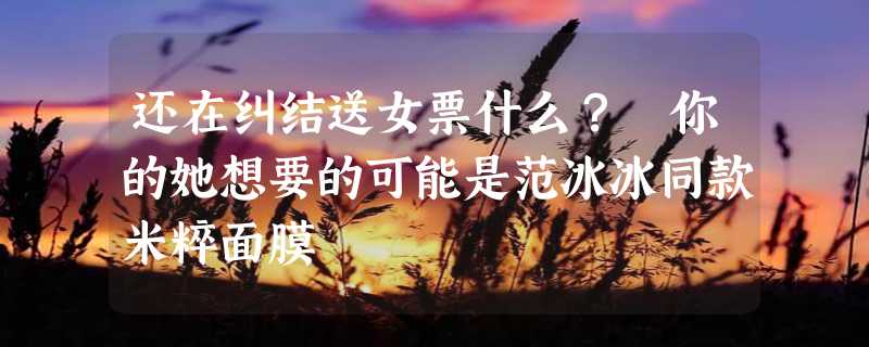 还在纠结送女票什么？ 你的她想要的可能是范冰冰同款米粹面膜