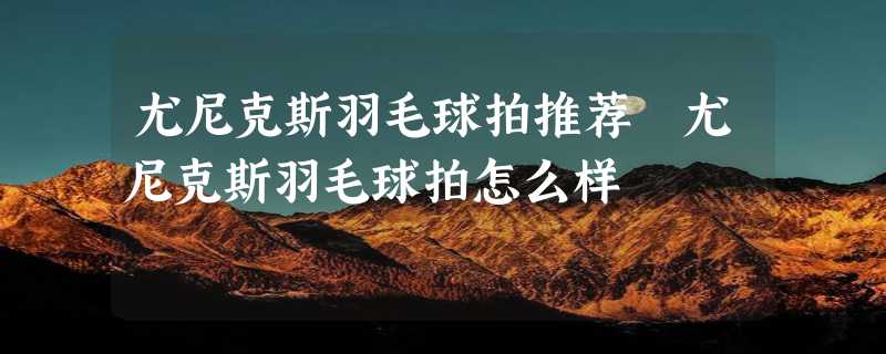 尤尼克斯羽毛球拍推荐 尤尼克斯羽毛球拍怎么样