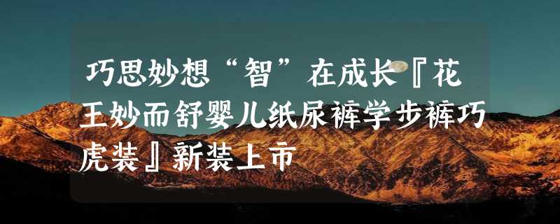 巧思妙想“智”在成长『花王妙而舒婴儿纸尿裤学步裤巧虎装』新装上市