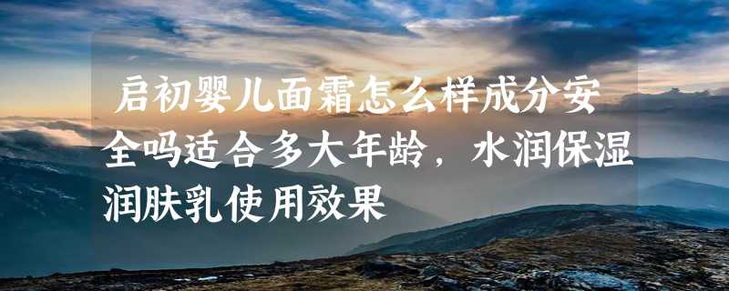 启初婴儿面霜怎么样成分安全吗适合多大年龄，水润保湿润肤乳使用效果