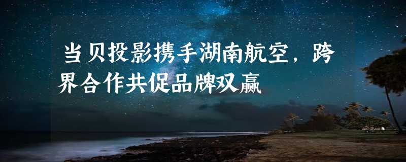 当贝投影携手湖南航空，跨界合作共促品牌双赢