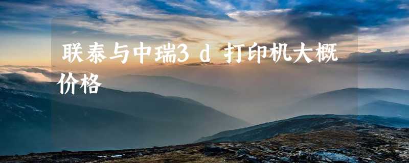 联泰与中瑞3d打印机大概价格