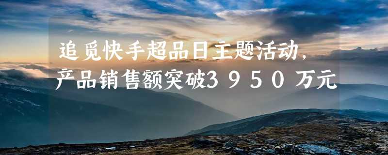 追觅快手超品日主题活动，产品销售额突破3950万元