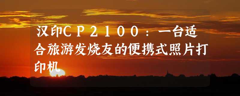 汉印CP2100：一台适合旅游发烧友的便携式照片打印机