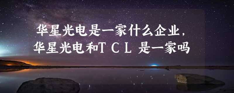 华星光电是一家什么企业，华星光电和TCL是一家吗