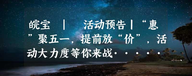 皖宝 | 活动预告丨“惠”聚五一，提前放“价”，活动大力度等你来战······