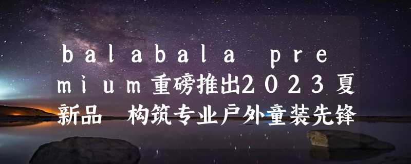 balabala premium重磅推出2023夏新品 构筑专业户外童装先锋美学