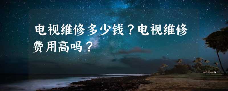 电视维修多少钱？电视维修费用高吗？