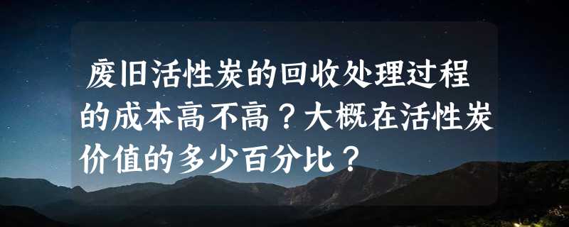 废旧活性炭的回收处理过程的成本高不高？大概在活性炭价值的多少百分比？