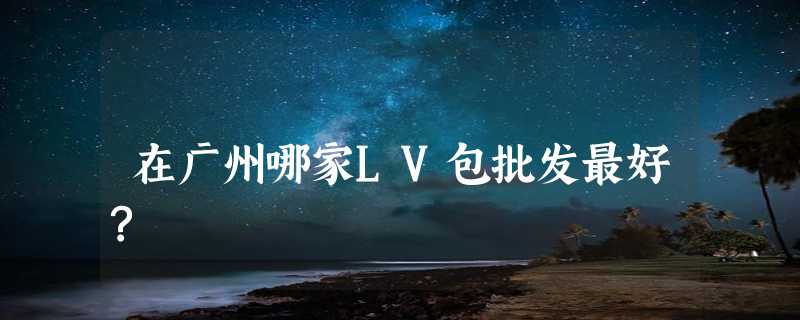 在广州哪家LV包批发最好?