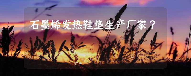 石墨烯发热鞋垫生产厂家？