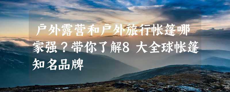 户外露营和户外旅行帐篷哪家强？带你了解8大全球帐篷知名品牌