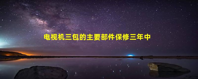 电视机三包的主要部件保修三年中的主要部件指什么？