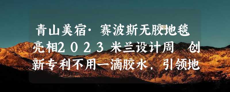 青山美宿·赛波斯无胶地毯亮相2023米兰设计周 创新专利不用一滴胶水，引领地毯行业新趋势