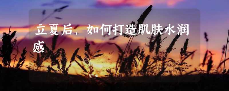 立夏后，如何打造肌肤水润感