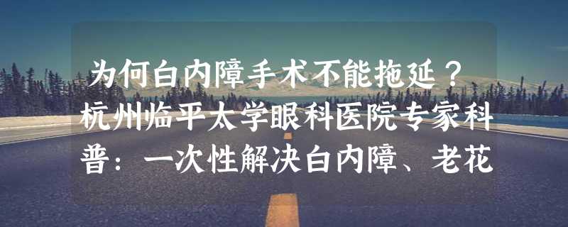 为何白内障手术不能拖延？杭州临平太学眼科医院专家科普：一次性解决白内障、老花眼