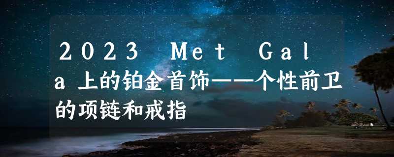 2023 Met Gala上的铂金首饰——个性前卫的项链和戒指