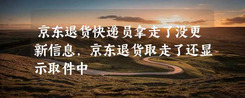 京东退货快递员拿走了没更新信息，京东退货取走了还显示取件中