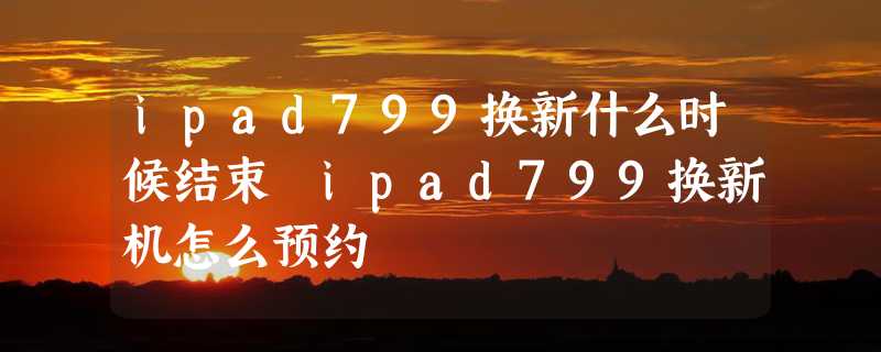 ipad799换新什么时候结束 ipad799换新机怎么预约