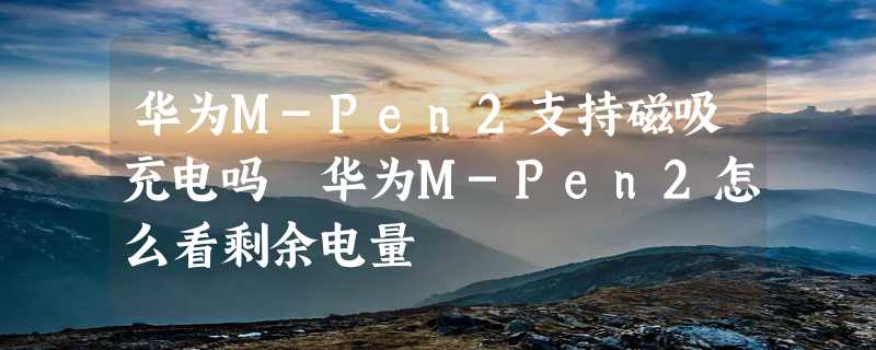 华为M-Pen2支持磁吸充电吗 华为M-Pen2怎么看剩余电量