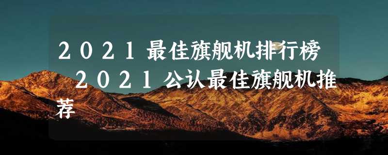 2021最佳旗舰机排行榜 2021公认最佳旗舰机推荐