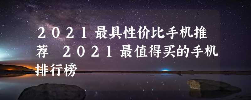 2021最具性价比手机推荐 2021最值得买的手机排行榜