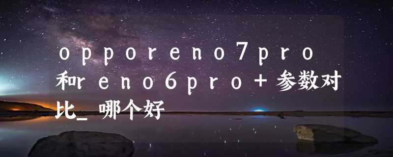 opporeno7pro和reno6pro+参数对比_哪个好