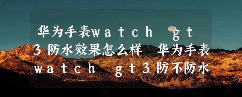 华为手表watch gt3防水效果怎么样 华为手表watch gt3防不防水