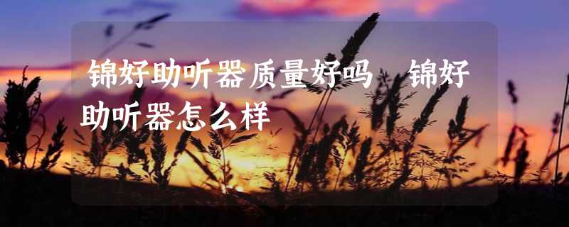 锦好助听器质量好吗 锦好助听器怎么样