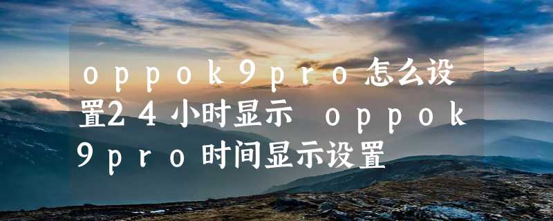 oppok9pro怎么设置24小时显示 oppok9pro时间显示设置