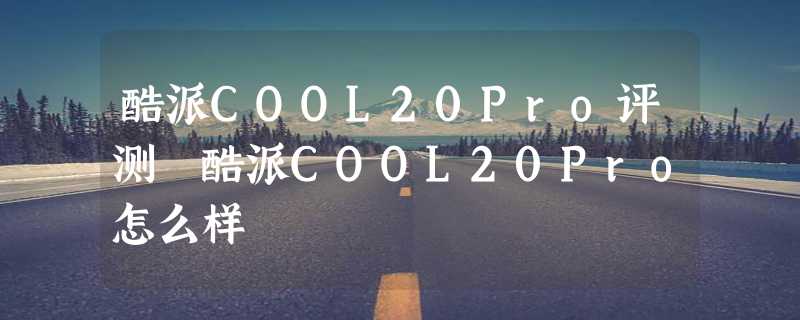 酷派COOL20Pro评测 酷派COOL20Pro怎么样