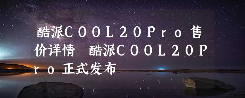 酷派COOL20Pro售价详情 酷派COOL20Pro正式发布