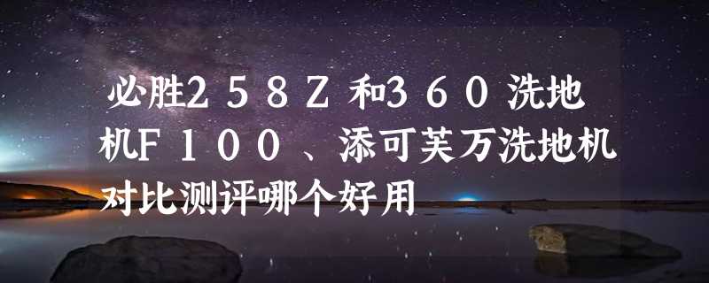 必胜258Z和360洗地机F100、添可芙万洗地机对比测评哪个好用