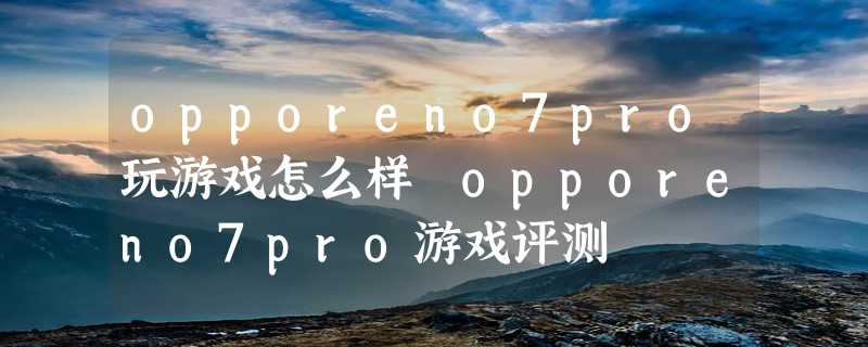 opporeno7pro玩游戏怎么样 opporeno7pro游戏评测