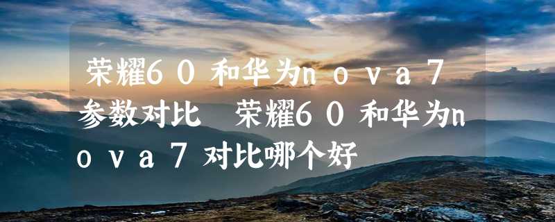 荣耀60和华为nova7参数对比 荣耀60和华为nova7对比哪个好