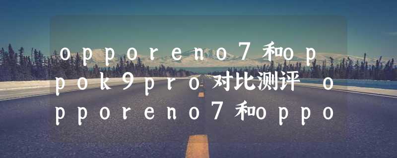 opporeno7和oppok9pro对比测评 opporeno7和oppok9pro有什么区别