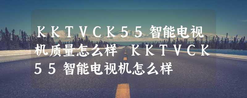 KKTVCK55智能电视机质量怎么样 KKTVCK55智能电视机怎么样