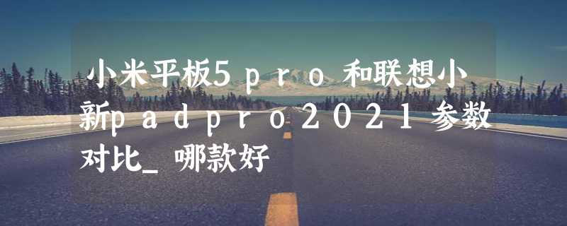 小米平板5pro和联想小新padpro2021参数对比_哪款好