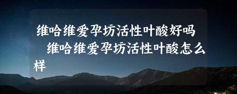 维哈维爱孕坊活性叶酸好吗 维哈维爱孕坊活性叶酸怎么样