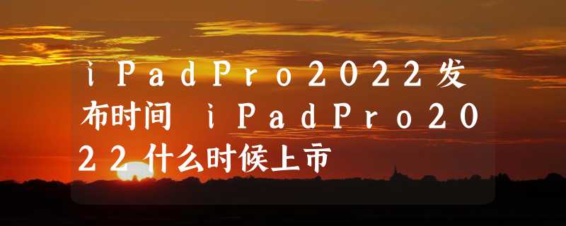 iPadPro2022发布时间 iPadPro2022什么时候上市