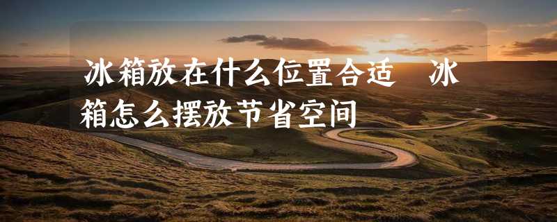 冰箱放在什么位置合适 冰箱怎么摆放节省空间