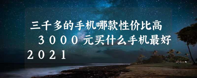 三千多的手机哪款性价比高 3000元买什么手机最好2021