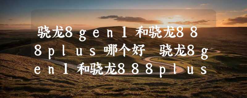 骁龙8gen1和骁龙888plus哪个好 骁龙8gen1和骁龙888plus区别