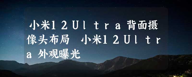 小米12Ultra背面摄像头布局 小米12Ultra外观曝光