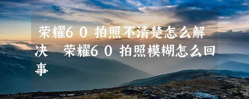 荣耀60拍照不清楚怎么解决 荣耀60拍照模糊怎么回事