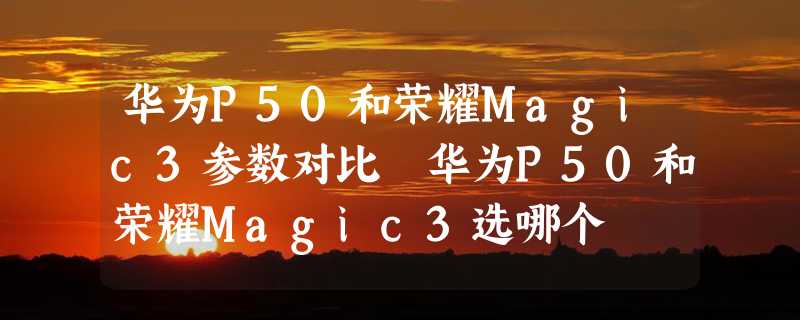 华为P50和荣耀Magic3参数对比 华为P50和荣耀Magic3选哪个