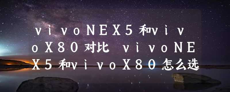 vivoNEX5和vivoX80对比 vivoNEX5和vivoX80怎么选