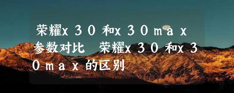 荣耀x30和x30max参数对比 荣耀x30和x30max的区别