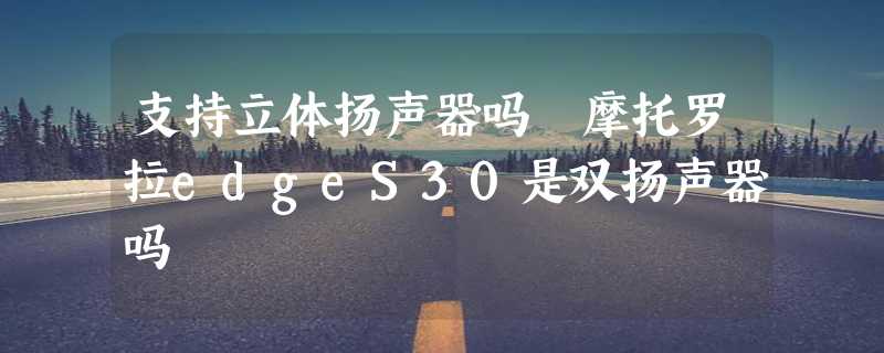 支持立体扬声器吗 摩托罗拉edgeS30是双扬声器吗