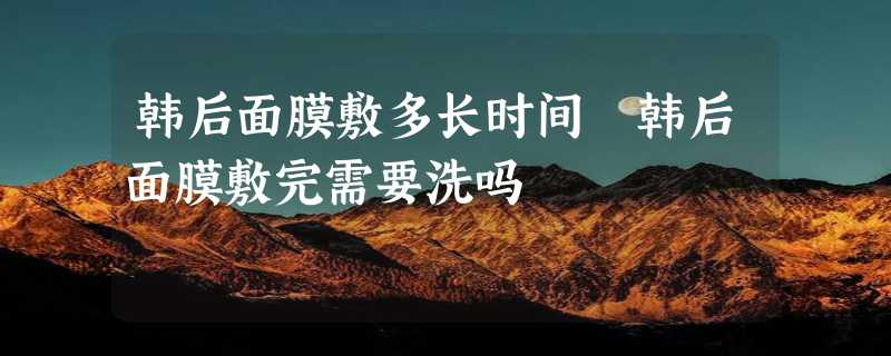 韩后面膜敷多长时间 韩后面膜敷完需要洗吗